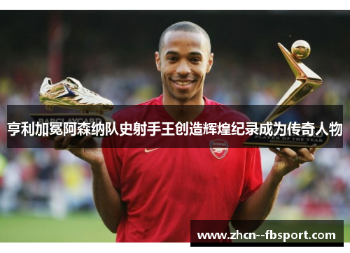 亨利加冕阿森纳队史射手王创造辉煌纪录成为传奇人物