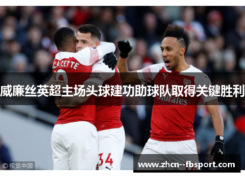 威廉丝英超主场头球建功助球队取得关键胜利 威廉丝英超主场头球建功助球队取得关键胜利