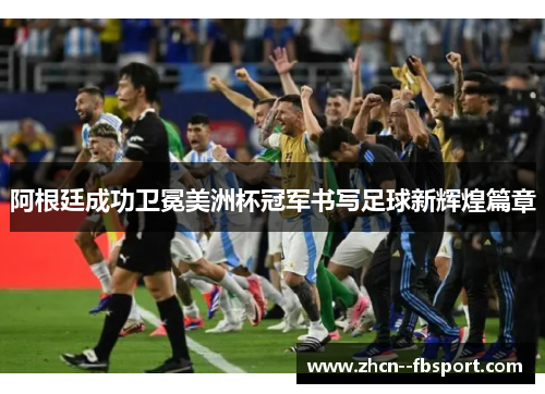 阿根廷成功卫冕美洲杯冠军书写足球新辉煌篇章